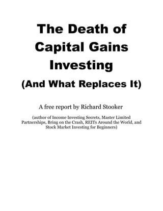 The Death of
      Capital Gains
        Investing
(And What Replaces It)

        A free report by Richard Stooker
     (author of Income Investing Secrets, Master Limited
Partnerships, Bring on the Crash, REITs Around the World, and
            Stock Market Investing for Beginners)
 