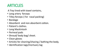 ARTICLES
A Tray lined with towel contains,
• Long artery forceps
• Tilley forceps ( For nasal packing)
• Bandage
• Absorbent and non absorbent cotton.
• Patient’s clothes.
• Long Mackintosh
• Perineal pads
• Shroud/ body bag/ sheet.
• Clean gloves
• Articles for cleaning/shaving / bathing the body.
• Identification tags/mortuary tag
 