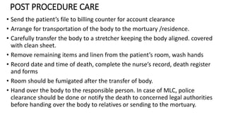 POST PROCEDURE CARE
• Send the patient’s file to billing counter for account clearance
• Arrange for transportation of the body to the mortuary /residence.
• Carefully transfer the body to a stretcher keeping the body aligned. covered
with clean sheet.
• Remove remaining items and linen from the patient’s room, wash hands
• Record date and time of death, complete the nurse’s record, death register
and forms
• Room should be fumigated after the transfer of body.
• Hand over the body to the responsible person. In case of MLC, police
clearance should be done or notify the death to concerned legal authorities
before handing over the body to relatives or sending to the mortuary.
 