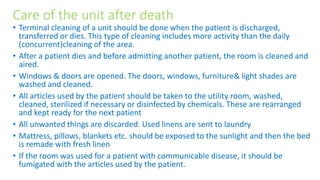 Care of the unit after death
• Terminal cleaning of a unit should be done when the patient is discharged,
transferred or dies. This type of cleaning includes more activity than the daily
(concurrent)cleaning of the area.
• After a patient dies and before admitting another patient, the room is cleaned and
aired.
• Windows & doors are opened. The doors, windows, furniture& light shades are
washed and cleaned.
• All articles used by the patient should be taken to the utility room, washed,
cleaned, sterilized if necessary or disinfected by chemicals. These are rearranged
and kept ready for the next patient
• All unwanted things are discarded. Used linens are sent to laundry
• Mattress, pillows, blankets etc. should be exposed to the sunlight and then the bed
is remade with fresh linen
• If the room was used for a patient with communicable disease, it should be
fumigated with the articles used by the patient.
 