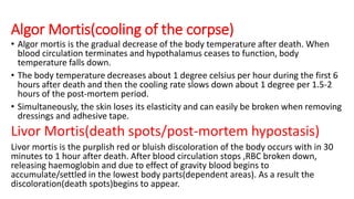 Algor Mortis(cooling of the corpse)
• Algor mortis is the gradual decrease of the body temperature after death. When
blood circulation terminates and hypothalamus ceases to function, body
temperature falls down.
• The body temperature decreases about 1 degree celsius per hour during the first 6
hours after death and then the cooling rate slows down about 1 degree per 1.5-2
hours of the post-mortem period.
• Simultaneously, the skin loses its elasticity and can easily be broken when removing
dressings and adhesive tape.
Livor Mortis(death spots/post-mortem hypostasis)
Livor mortis is the purplish red or bluish discoloration of the body occurs with in 30
minutes to 1 hour after death. After blood circulation stops ,RBC broken down,
releasing haemoglobin and due to effect of gravity blood begins to
accumulate/settled in the lowest body parts(dependent areas). As a result the
discoloration(death spots)begins to appear.
 