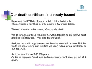 Reason of death? Birth. Sounds brutal, but it is that simple.
The certificate is half filled in, only missing a few minor details.
There’s no reason to be scared, afraid, or shocked.
We go through our lives living like the world depends on us, that we can’t
afford to “not show up”. Well, one day we won’t.
And yes there will be grieve and our beloved ones will miss us. But the
world will keep turning and life itself will keep rolling almost indifferent to
our departure.
As it has over the last 200.000 years.
As the saying goes “don’t take life too seriously, you’ll never get out of it
alive”.
Our death certificate is already issued
http://amaroaraujo.com
 