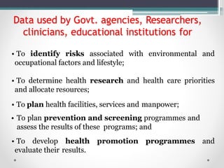 Data used by Govt. agencies, Researchers,
clinicians, educational institutions for
• To identify risks associated with environmental and
occupational factors and lifestyle;
• To determine health research and health care priorities
and allocate resources;
• To plan health facilities, services and manpower;
• To plan prevention and screening programmes and
assess the results of these programs; and
• To develop health promotion programmes and
evaluate their results.
 