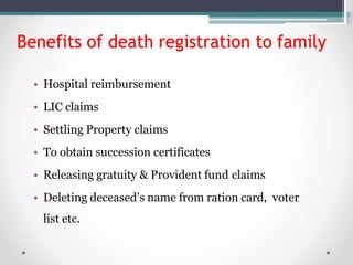 Benefits of death registration to family
• Hospital reimbursement
• LIC claims
• Settling Property claims
• To obtain succession certificates
• Releasing gratuity & Provident fund claims
• Deleting deceased’s name from ration card, voter
list etc.
 