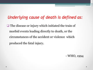 Underlying cause of death is defined as:
 The disease or injury which initiated the train of
morbid events leading directly to death, or the
circumstances of the accident or violence which
produced the fatal injury.
- WHO, 1994
 