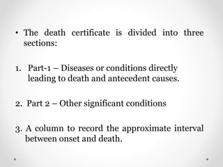 • The death certificate is divided into three
sections:
1. Part-1 – Diseases or conditions directly
leading to death and antecedent causes.
2. Part 2 – Other significant conditions
3. A column to record the approximate interval
between onset and death.
 