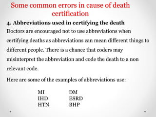Some common errors in cause of death
certification
4. Abbreviations used in certifying the death
Doctors are encouraged not to use abbreviations when
certifying deaths as abbreviations can mean different things to
different people. There is a chance that coders may
misinterpret the abbreviation and code the death to a non
relevant code.
Here are some of the examples of abbreviations use:
MI DM
IHD ESRD
HTN BHP
 