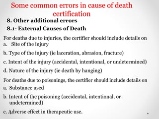Some common errors in cause of death
certification
8. Other additional errors
8.1- External Causes of Death
For deaths due to injuries, the certifier should include details on
a. Site of the injury
b. Type of the injury (ie laceration, abrasion, fracture)
c. Intent of the injury (accidental, intentional, or undetermined)
d. Nature of the injury (ie death by hanging)
For deaths due to poisonings, the certifier should include details on
a. Substance used
b. Intent of the poisoning (accidental, intentional, or
undetermined)
c. Adverse effect in therapeutic use.
 
