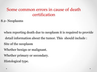 Some common errors in cause of death
certification
8.2- Neoplasms
when reporting death due to neoplasm it is required to provide
detail information about the tumor. This should include :
Site of the neoplasm
Whether benign or malignant.
Whether primary or secondary.
Histological type.
 