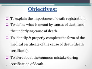 Objectives:
 To explain the importance of death registration.
 To define what is meant by causes of death and
the underlying cause of death.
 To identify & properly complete the form of the
medical certificate of the cause of death (death
certificate).
 To alert about the common mistake during
certification of death.
 