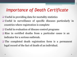 Importance of Death Certificate
 Useful in providing data for mortality statistics
 Useful in surveillance of specific diseases particularly in
countries where registration is complete
 Useful in evaluation of disease control programs
 Rise in certified deaths from a particular cause is an
indicator for a serious outbreak.
 The completed death registration form is a permanent
legal record of the fact of death of an individual.
 