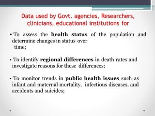 Data used by Govt. agencies, Researchers,
clinicians, educational institutions for
• To assess the health status of the population and
determine changes in status over
time;
• To identify regional differences in death rates and
investigate reasons for these differences;
• To monitor trends in public health issues such as
infant and maternal mortality, infectious diseases, and
accidents and suicides;
 