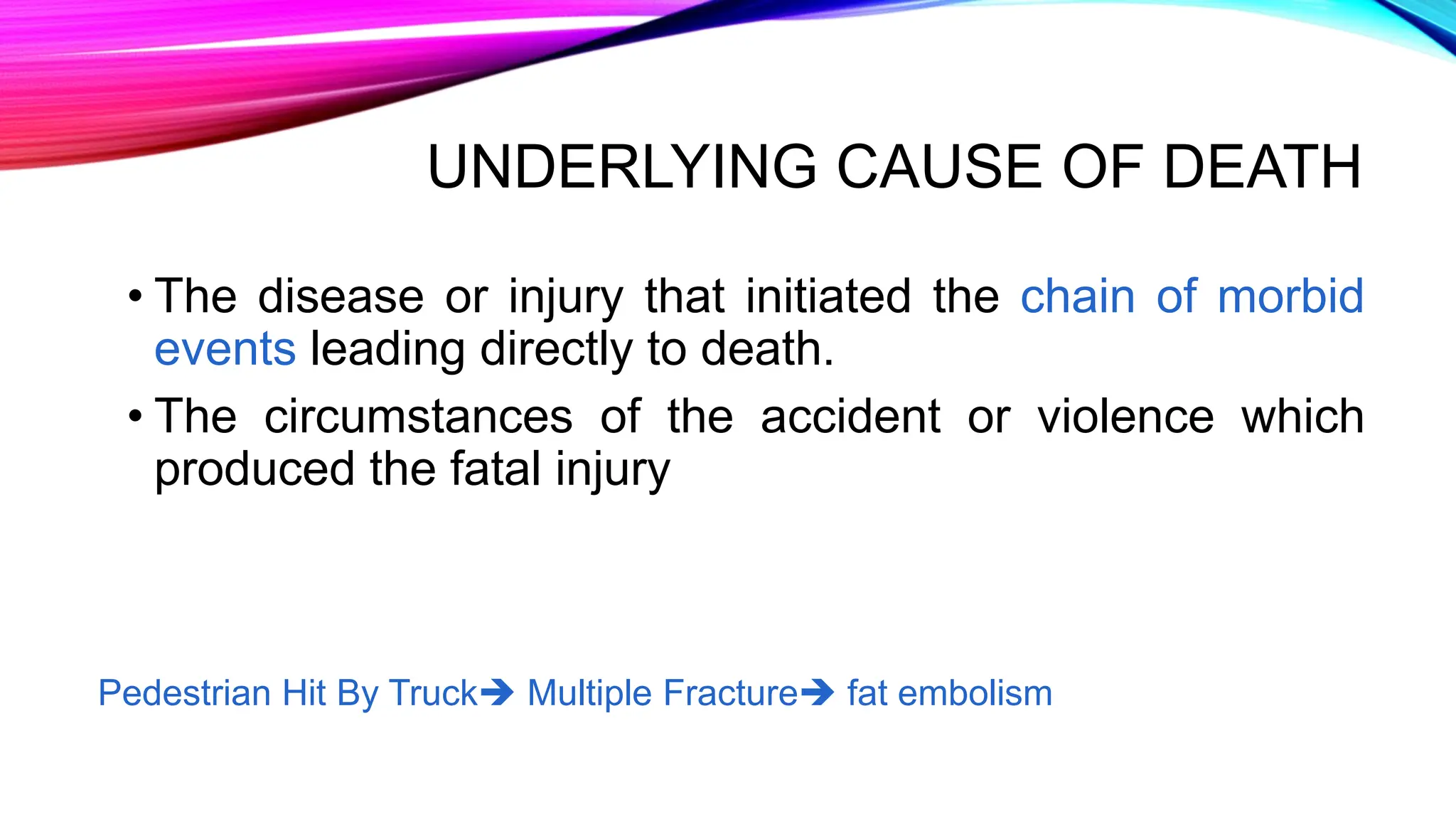 UNDERLYING CAUSE OF DEATH
• The disease or injury that initiated the chain of morbid
events leading directly to death.
• The circumstances of the accident or violence which
produced the fatal injury
Pedestrian Hit By Truck Multiple Fracture fat embolism
 