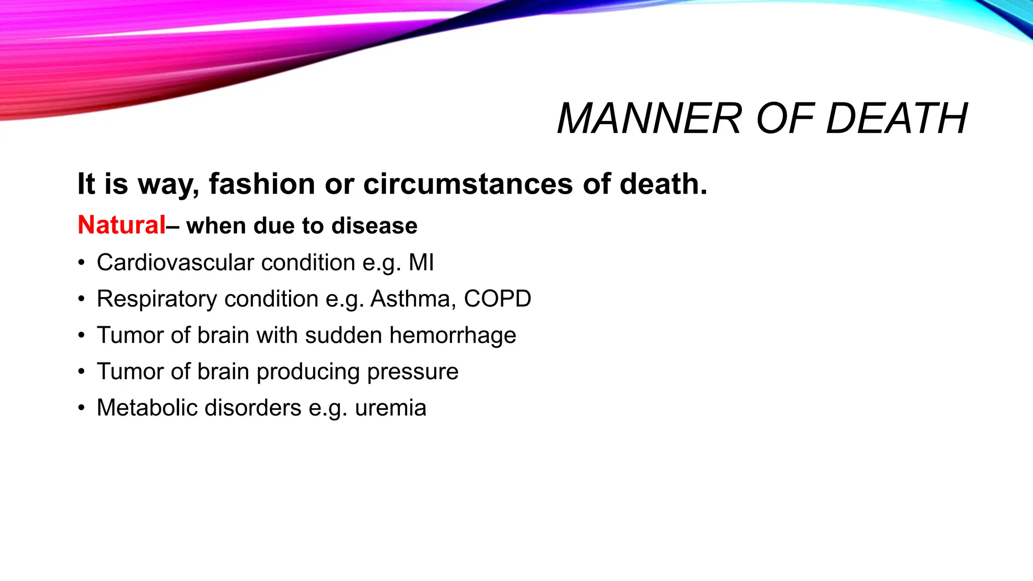 MANNER OF DEATH
It is way, fashion or circumstances of death.
Natural– when due to disease
• Cardiovascular condition e.g. MI
• Respiratory condition e.g. Asthma, COPD
• Tumor of brain with sudden hemorrhage
• Tumor of brain producing pressure
• Metabolic disorders e.g. uremia
 