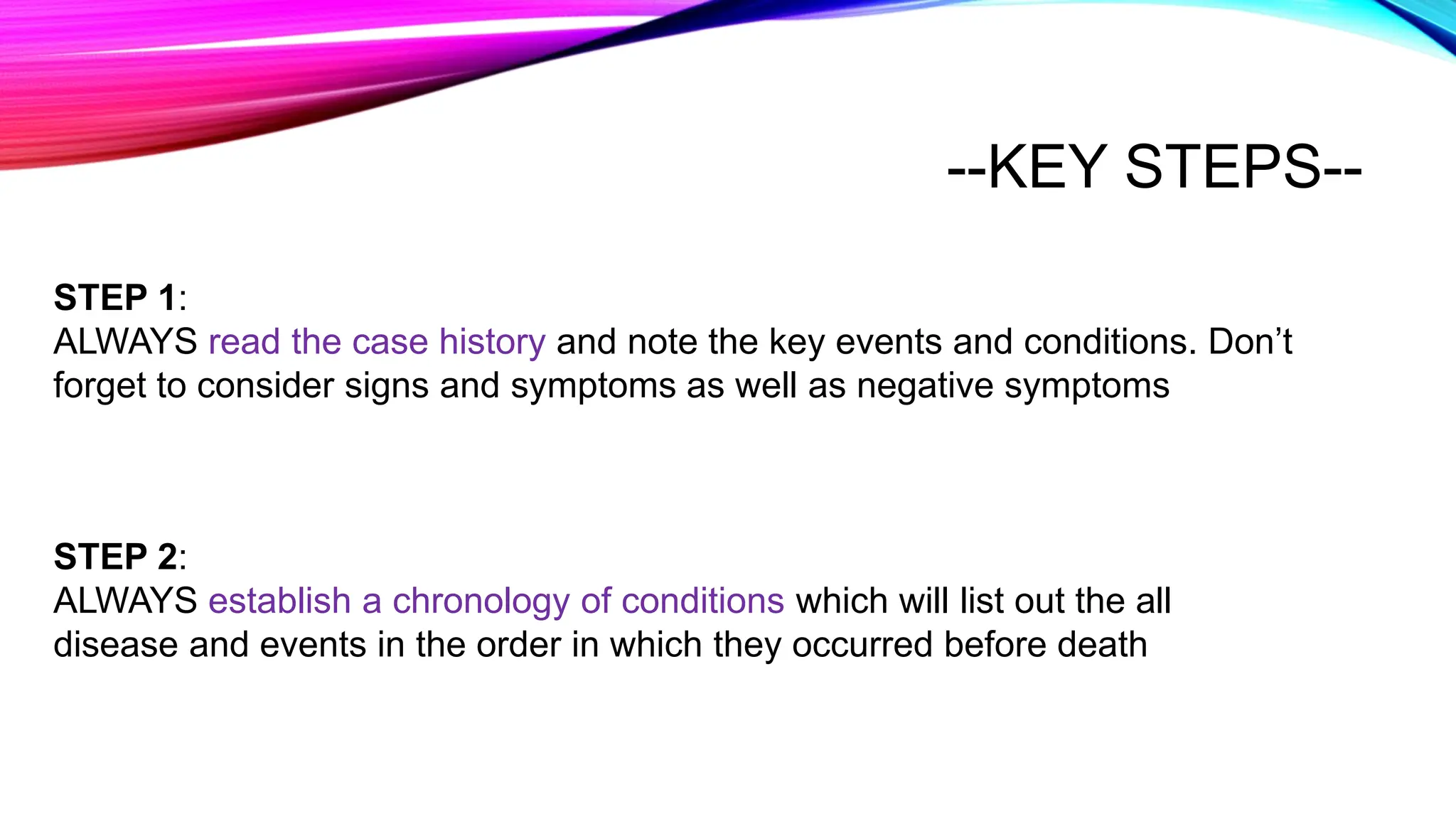 --KEY STEPS--
STEP 1:
ALWAYS read the case history and note the key events and conditions. Don’t
forget to consider signs and symptoms as well as negative symptoms
STEP 2:
ALWAYS establish a chronology of conditions which will list out the all
disease and events in the order in which they occurred before death
 