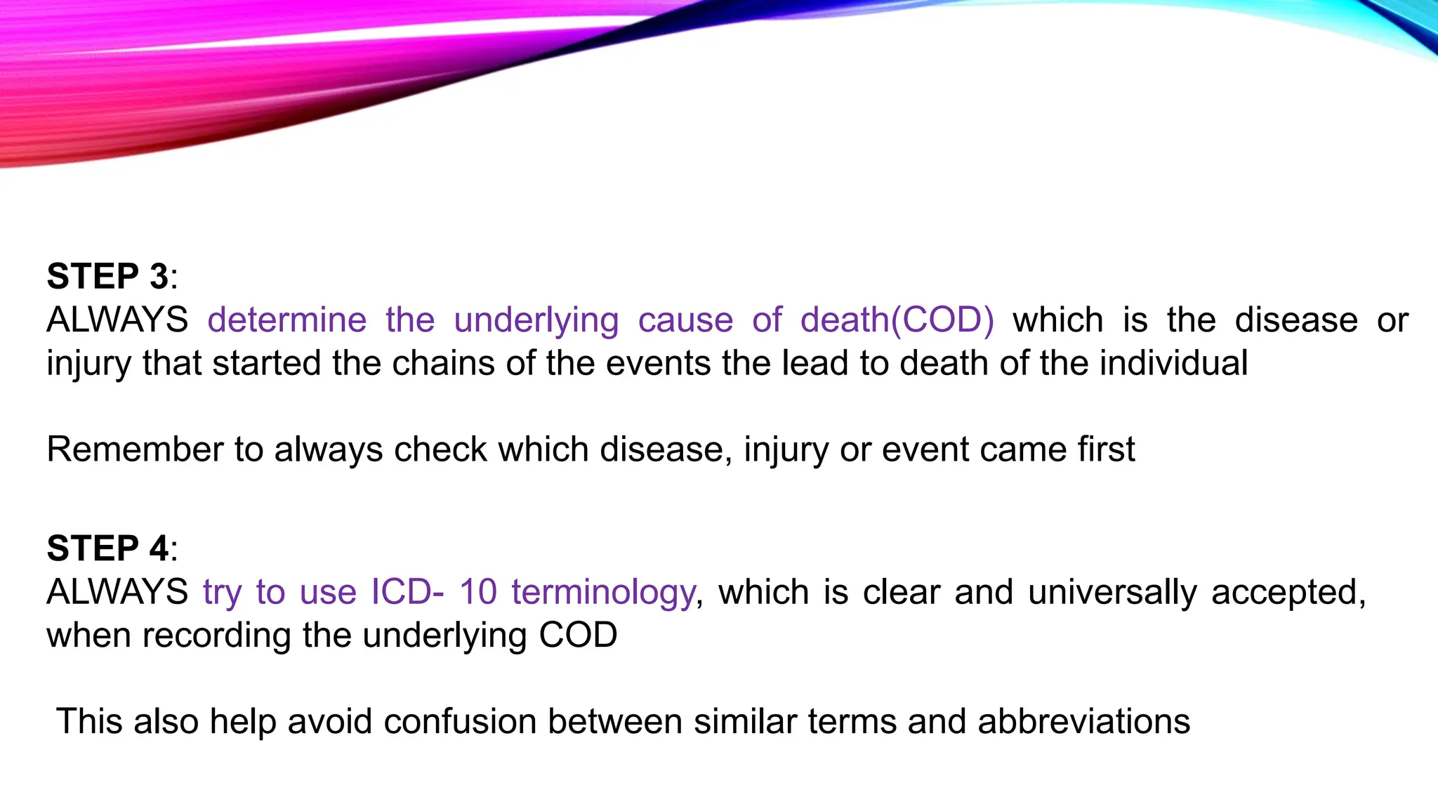 STEP 3:
ALWAYS determine the underlying cause of death(COD) which is the disease or
injury that started the chains of the events the lead to death of the individual
Remember to always check which disease, injury or event came first
STEP 4:
ALWAYS try to use ICD- 10 terminology, which is clear and universally accepted,
when recording the underlying COD
This also help avoid confusion between similar terms and abbreviations
 