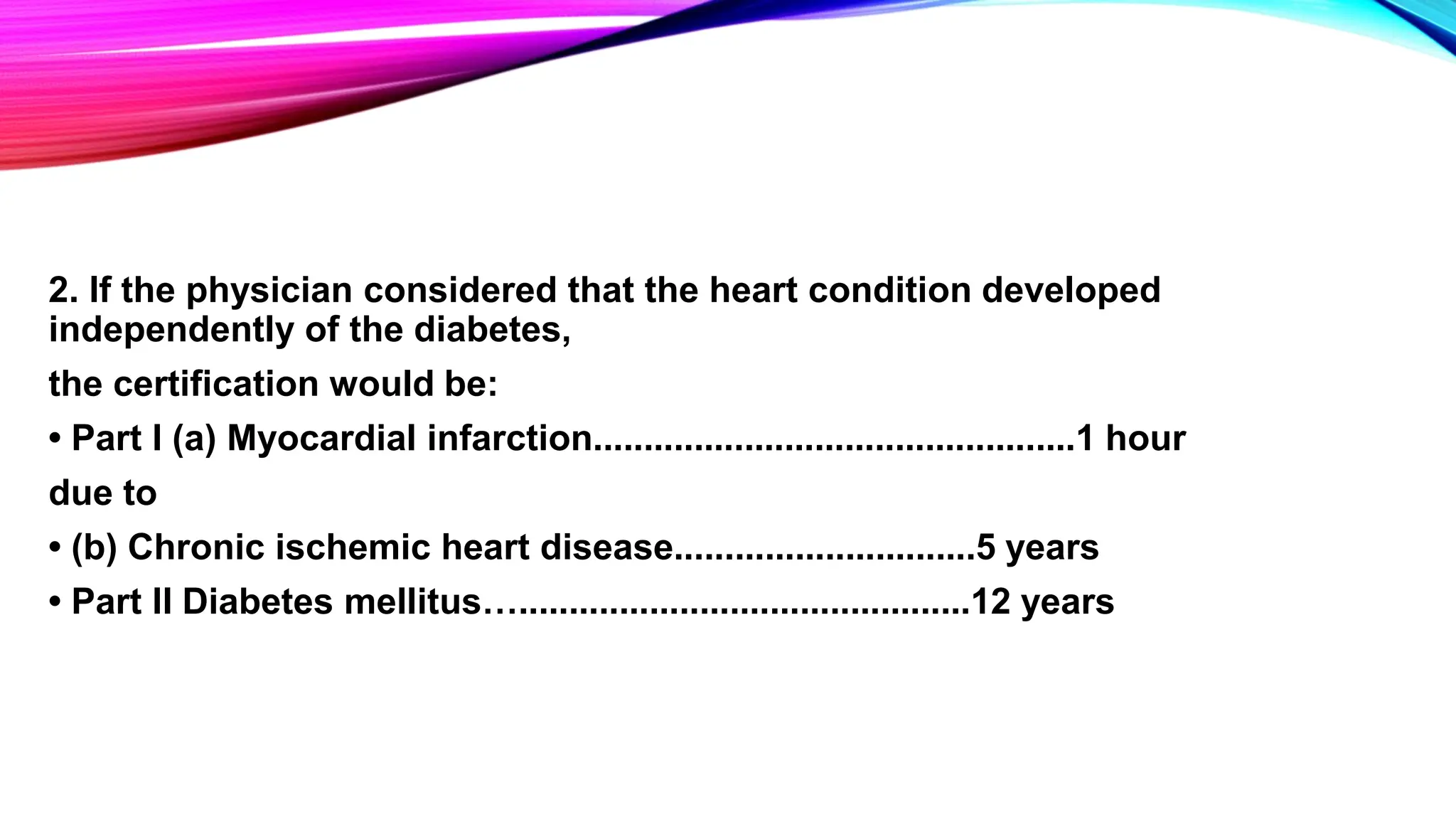 2. If the physician considered that the heart condition developed
independently of the diabetes,
the certification would be:
• Part I (a) Myocardial infarction................................................1 hour
due to
• (b) Chronic ischemic heart disease..............................5 years
• Part II Diabetes mellitus….............................................12 years
 