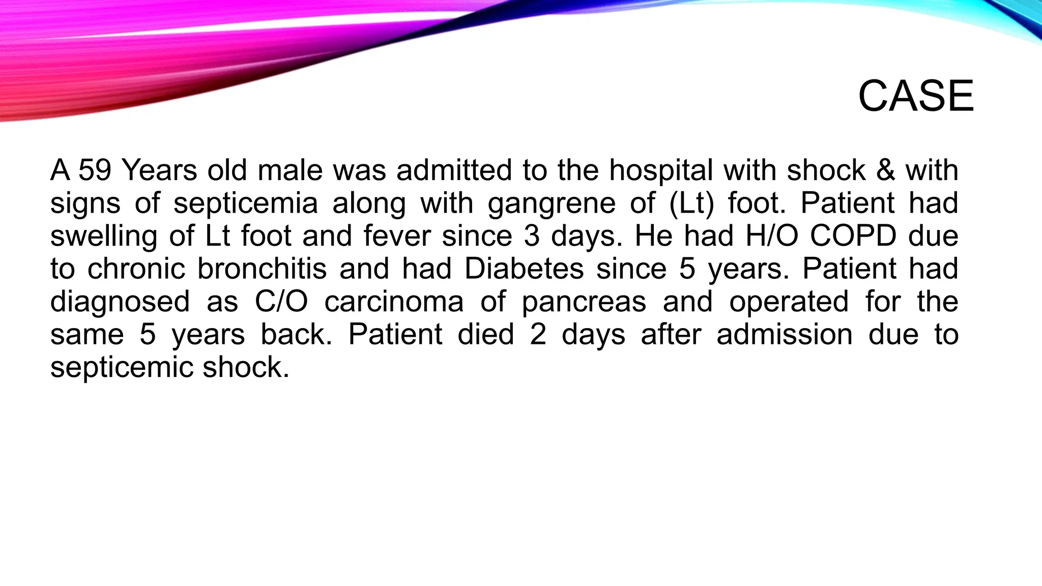 CASE
A 59 Years old male was admitted to the hospital with shock & with
signs of septicemia along with gangrene of (Lt) foot. Patient had
swelling of Lt foot and fever since 3 days. He had H/O COPD due
to chronic bronchitis and had Diabetes since 5 years. Patient had
diagnosed as C/O carcinoma of pancreas and operated for the
same 5 years back. Patient died 2 days after admission due to
septicemic shock.
 