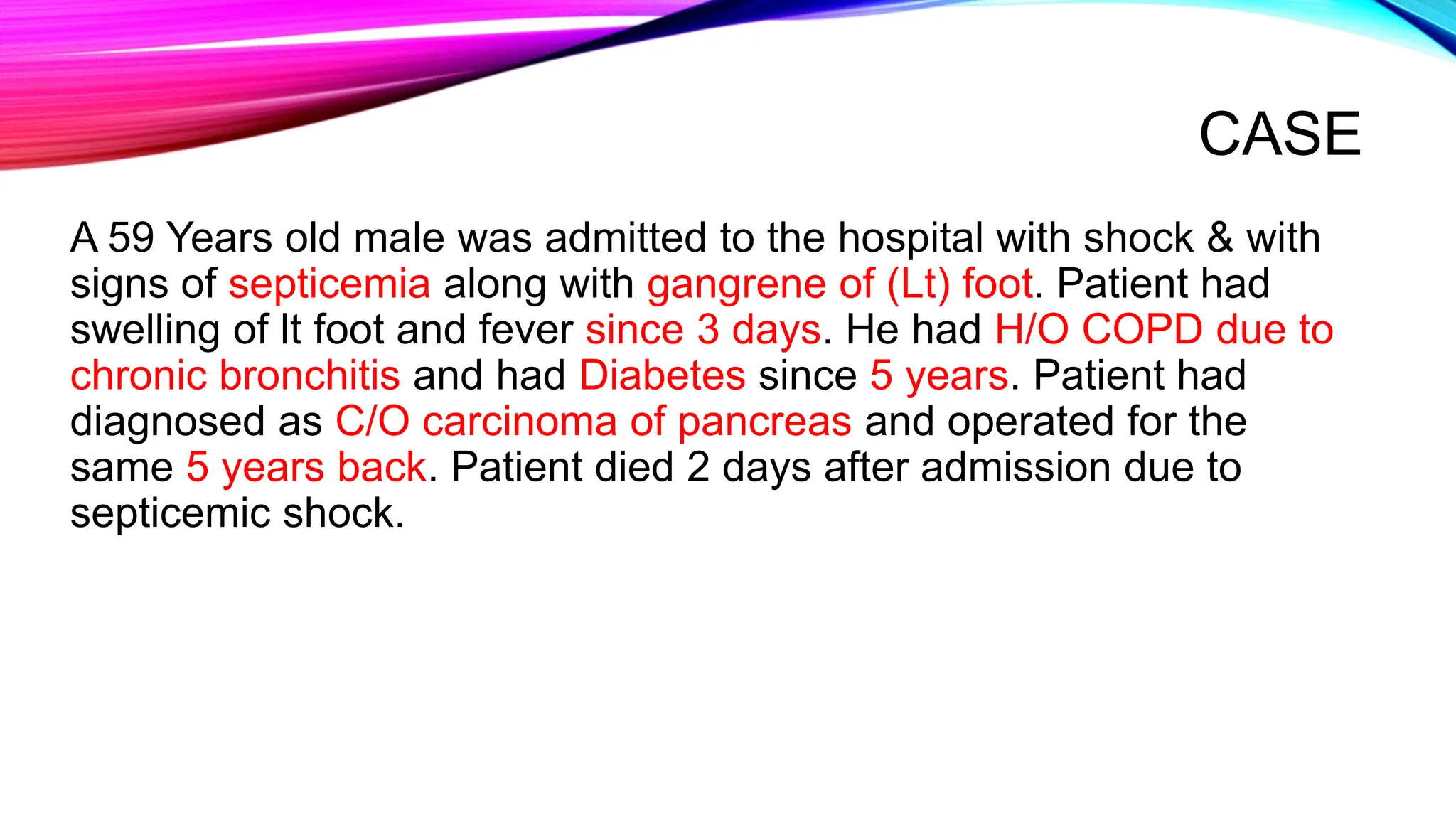 CASE
A 59 Years old male was admitted to the hospital with shock & with
signs of septicemia along with gangrene of (Lt) foot. Patient had
swelling of lt foot and fever since 3 days. He had H/O COPD due to
chronic bronchitis and had Diabetes since 5 years. Patient had
diagnosed as C/O carcinoma of pancreas and operated for the
same 5 years back. Patient died 2 days after admission due to
septicemic shock.
 
