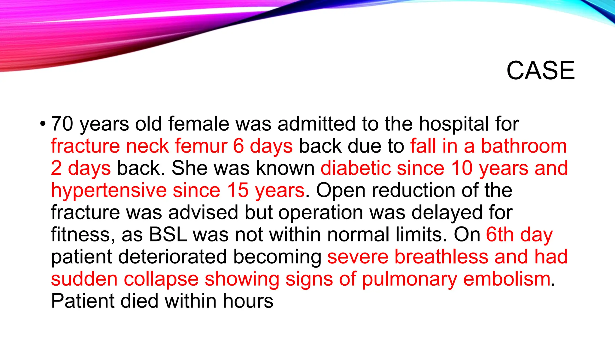 CASE
• 70 years old female was admitted to the hospital for
fracture neck femur 6 days back due to fall in a bathroom
2 days back. She was known diabetic since 10 years and
hypertensive since 15 years. Open reduction of the
fracture was advised but operation was delayed for
fitness, as BSL was not within normal limits. On 6th day
patient deteriorated becoming severe breathless and had
sudden collapse showing signs of pulmonary embolism.
Patient died within hours
 