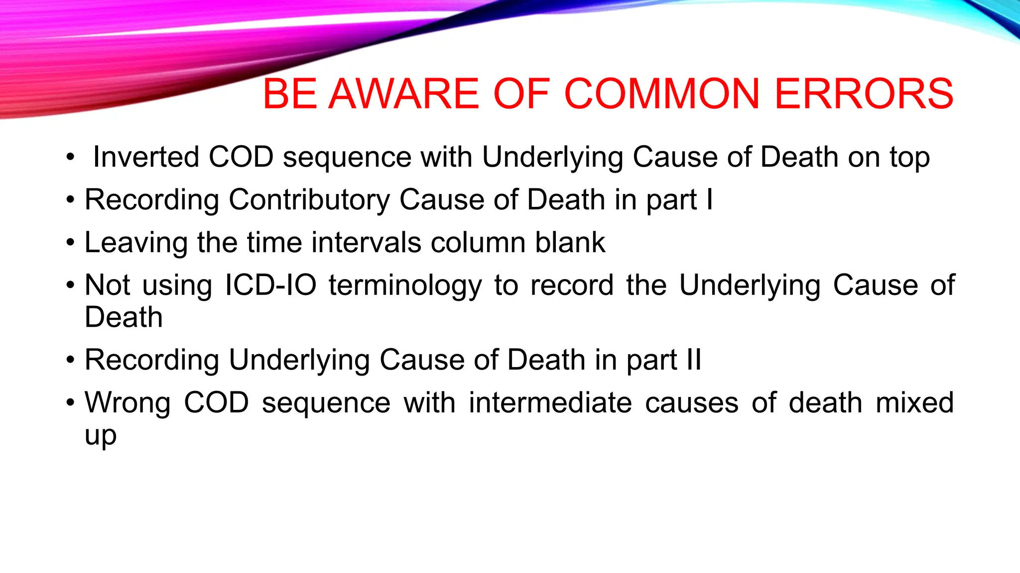 BE AWARE OF COMMON ERRORS
• Inverted COD sequence with Underlying Cause of Death on top
• Recording Contributory Cause of Death in part I
• Leaving the time intervals column blank
• Not using ICD-IO terminology to record the Underlying Cause of
Death
• Recording Underlying Cause of Death in part II
• Wrong COD sequence with intermediate causes of death mixed
up
 