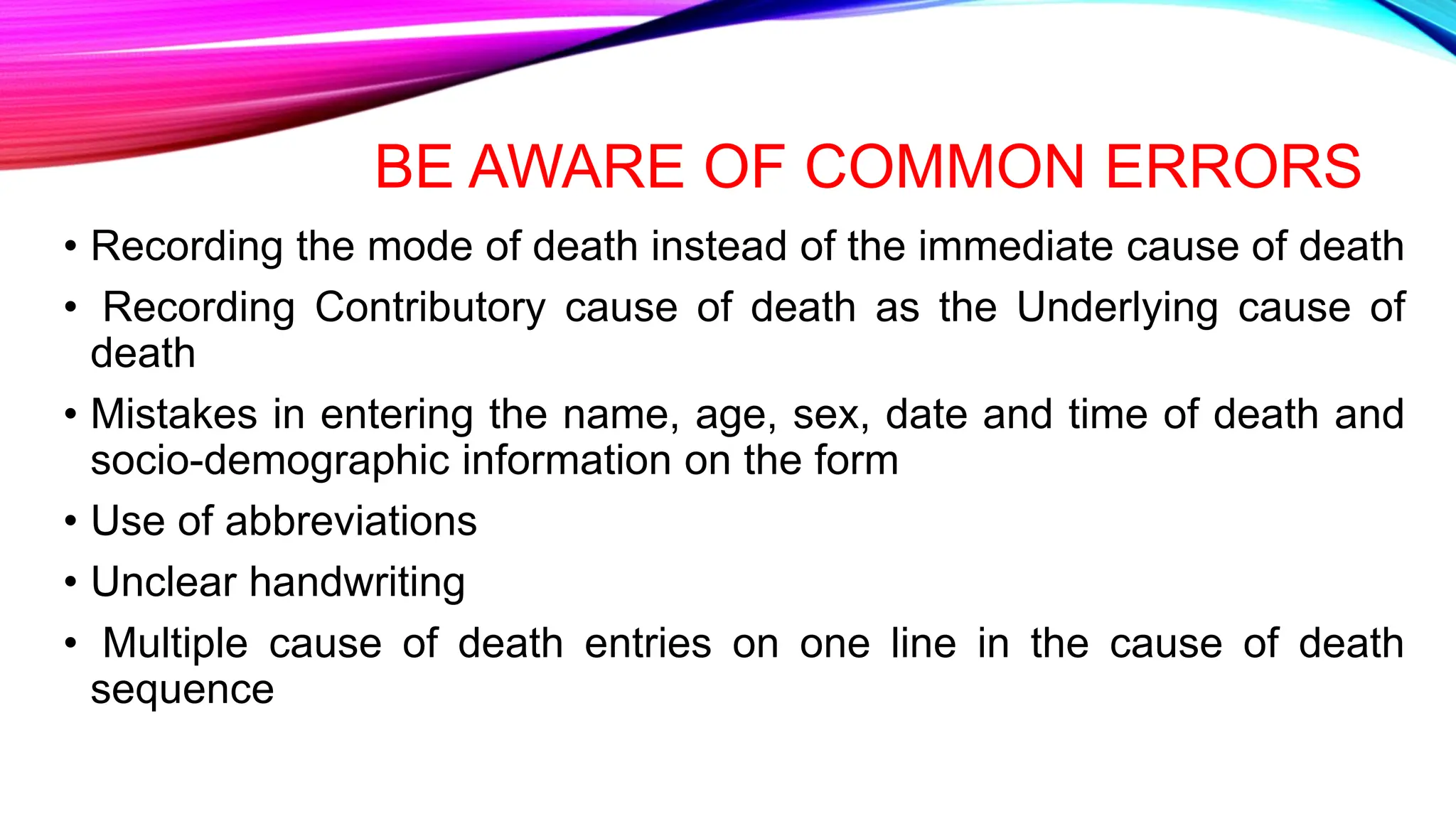 BE AWARE OF COMMON ERRORS
• Recording the mode of death instead of the immediate cause of death
• Recording Contributory cause of death as the Underlying cause of
death
• Mistakes in entering the name, age, sex, date and time of death and
socio-demographic information on the form
• Use of abbreviations
• Unclear handwriting
• Multiple cause of death entries on one line in the cause of death
sequence
 