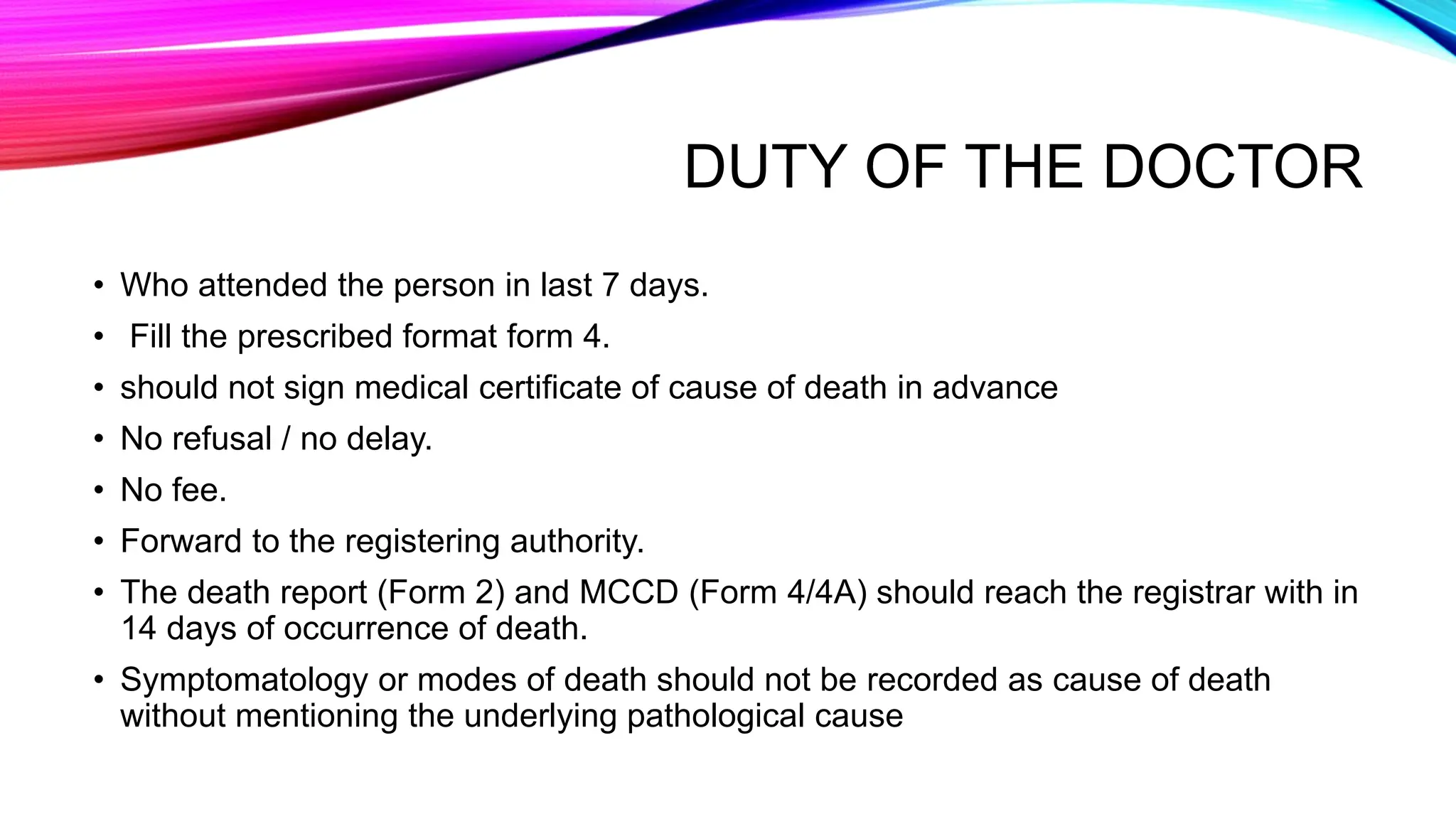 DUTY OF THE DOCTOR
• Who attended the person in last 7 days.
• Fill the prescribed format form 4.
• should not sign medical certificate of cause of death in advance
• No refusal / no delay.
• No fee.
• Forward to the registering authority.
• The death report (Form 2) and MCCD (Form 4/4A) should reach the registrar with in
14 days of occurrence of death.
• Symptomatology or modes of death should not be recorded as cause of death
without mentioning the underlying pathological cause
 