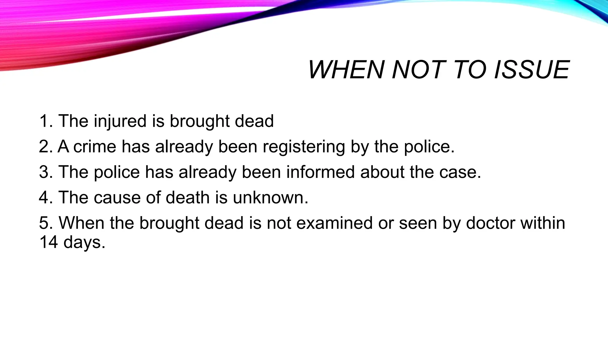WHEN NOT TO ISSUE
1. The injured is brought dead
2. A crime has already been registering by the police.
3. The police has already been informed about the case.
4. The cause of death is unknown.
5. When the brought dead is not examined or seen by doctor within
14 days.
 