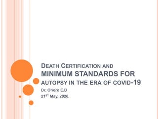 DEATH CERTIFICATION AND
MINIMUM STANDARDS FOR
AUTOPSY IN THE ERA OF COVID-19
Dr. Onoro E.B
21ST May, 2020.
 