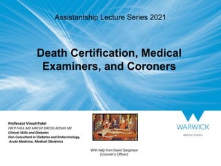 Professor Vinod Patel
FRCP FHEA MD MRCGP DRCOG RCPath ME
Clinical Skills and Diabetes
Hon Consultant in Diabetes and Endocrinology,
Acute Medicine, Medical Obstetrics
With help from David Sarginson
(Coroner’s Officer)
Death Certification, Medical
Examiners, and Coroners
Assistantship Lecture Series 2021
 