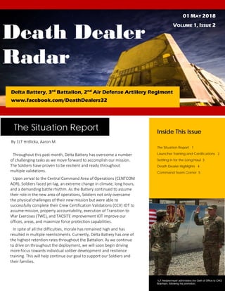 Death Dealer
Radar
01 MAY 2018
VOLUME 1, ISSUE 2
Delta Battery, 3rd
Battalion, 2nd
Air Defense Artillery Regiment
www.facebook.com/DeathDealers32
The Situation Report
Throughout this past month, Delta Battery has overcome a number
of challenging tasks as we move forward to accomplish our mission.
The Soldiers have proven to be resilient and ready throughout
multiple validations.
Upon arrival to the Central Command Area of Operations (CENTCOM
AOR), Soldiers faced jet-lag, an extreme change in climate, long hours,
and a demanding battle rhythm. As the Battery continued to assume
their role in the new area of operations, Soldiers not only overcame
the physical challenges of their new mission but were able to
successfully complete their Crew Certification Validations (CCV) IOT to
assume mission, property accountability, execution of Transition to
War Exercises (TWE), and TACSITE improvement IOT improve our
offices, areas, and maximize force protection capabilities.
In spite of all the difficulties, morale has remained high and has
resulted in multiple reenlistments. Currently, Delta Battery has one of
the highest retention rates throughout the Battalion. As we continue
to drive on throughout the deployment, we will soon begin driving
more focus towards individual soldier development and resilience
training. This will help continue our goal to support our Soldiers and
their families.
By 1LT Hrdlicka, Aaron M.
Inside This Issue
The Situation Report 1
Launcher Training and Certifications 2
Settling in for the Long Haul 3
Death Dealer Highlights 4
Command Team Corner 5
1LT Neddermeyer administers the Oath of Office to CW2
Branham, following his promotion.
 