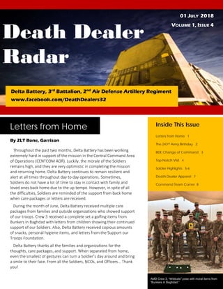 Death Dealer
Radar
01 JULY 2018
VOLUME 1, ISSUE 4
Delta Battery, 3rd
Battalion, 2nd
Air Defense Artillery Regiment
www.facebook.com/DeathDealers32
Letters from Home
By 2LT Bone, Garrison
Throughout the past two months, Delta Battery has been working
extremely hard in support of the mission in the Central Command Area
of Operations (CENTCOM AOR). Luckily, the morale of the Soldiers
remains high, and they are very optimistic in completing the mission
and returning home. Delta Battery continues to remain resilient and
alert at all times throughout day to day operations. Sometimes,
Soldiers do not have a lot of time to stay in contact with family and
loved ones back home due to the up-tempo. However, in spite of all
the difficulties, Soldiers are reminded of the support from back home
when care packages or letters are received.
During the month of June, Delta Battery received multiple care
packages from families and outside organizations who showed support
of our troops. Crew 3 received a complete set a golfing items from
Bunkers in Baghdad with letters from children showing their continued
support of our Soldiers. Also, Delta Battery received copious amounts
of snacks, personal hygiene items, and letters from the Support our
Troops Foundation.
Delta Battery thanks all the families and organizations for the
thoughts, care packages, and support. When separated from home,
even the smallest of gestures can turn a Soldier’s day around and bring
a smile to their face. From all the Soldiers, NCOs, and Officers… Thank
you!
Inside This Issue
Letters from Home 1
The 243rd Army Birthday 2
BDE Change of Command 3
Top Notch Visit 4
Soldier Highlights 5-6
Death Dealer Apparel 7
Command Team Corner 8
AMD Crew 3, “Wildcats” pose with moral items from
“Bunkers in Baghdad.”
 