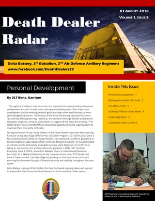 Death Dealer
Radar
01 AUGUST 2018
VOLUME 1, ISSUE 5
Delta Battery, 3rd
Battalion, 2nd
Air Defense Artillery Regiment
www.facebook.com/DeathDealers32
Personal Development
By 2LT Bone, Garrison
Throughout a Soldier’s time in service, it is important to not only seek professional
development but also further one’s own personal development. Part of personal
development can be meeting personal goals, earning civilian certifications, or even
seeking higher education. The mission of the Army Continuing Education System is
"to promote lifelong learning, readiness, and resilience through flexible and relevant
education programs, services, and systems in support of the Total Army Family." The
Death Dealers have promoted these educational opportunities and urged Soldiers to
maximize their time while in theater.
During the month of July, many Soldiers in the Death Dealer team have been working
hard and taking advantage of the Army’s Education Program. SGT Jamie Jacot, Crew 3
Non-Commissioned Officer in Charge (NCOIC), has continued to seek his Bachelors of
Science Degree in Space Studies from American Military University. He has completed
an introduction to philosophy and algebra course while deployed. Currently, he is
taking an astronomy class and is expected to graduate in 2024. SGT Jonathan
Kashinsky, Crew 1 NCOIC, started his Masters of Arts in International Relations.
Currently, he is taking Introduction to the European Union. Also, PVT Geride Hall,
Crew 3 Crew member, has been diligently working on his financial education and
ensuring that he meets his goal of financial security and stability throughout his army
career.
Delta Battery is proud of the Soldiers for their hard work in going above and beyond
to prepare for their future continued service or for an eventual civilian career.
Inside This Issue
Personal Development 1
Distinguished Visitor Site Tours 2
AFCENT G3 Visit 3
Al Dhafra Warrior of the Week 4
Soldier Highlights 5
Command Team Corner 6
SGT Kashinsky completing classwork towards his
Master of Arts in International Relations.
 