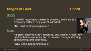 Stages of Grief Contd…
Denial
A healthy response to a stressful situation, and it act as a
temporary buffer to help protect individual.
“This can’t be happening to me”
Anger
A person become angry, resentful, and hostile. Anger may
be directed to love ones and expressed through shouting,
complaining, and bitterness.
“Why is this happening to me”
DEATH & DYING THEORY 143/7/2017
 