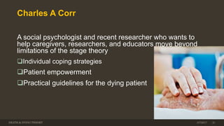 Charles A Corr
A social psychologist and recent researcher who wants to
help caregivers, researchers, and educators move beyond
limitations of the stage theory
Individual coping strategies
Patient empowerment
Practical guidelines for the dying patient
DEATH & DYING THEORY 3/7/2017 21
 
