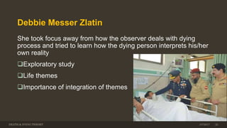 Debbie Messer Zlatin
She took focus away from how the observer deals with dying
process and tried to learn how the dying person interprets his/her
own reality
Exploratory study
Life themes
Importance of integration of themes
DEATH & DYING THEORY 3/7/2017 22
 