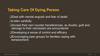 Taking Care Of Dying Person
Deal with mental anguish and fear of death
Listen carefully
Accept their own counter transferences, as doubts, guilt and
damage to their narcissism are encountered
Developing a sense of control and efficacy
Encouraging peer groups for families coping with
bereavement.
DEATH & DYING THEORY 3/7/2017 27
 