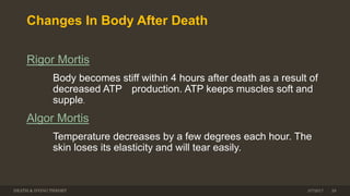 Changes In Body After Death
Rigor Mortis
Body becomes stiff within 4 hours after death as a result of
decreased ATP production. ATP keeps muscles soft and
supple.
Algor Mortis
Temperature decreases by a few degrees each hour. The
skin loses its elasticity and will tear easily.
DEATH & DYING THEORY 293/7/2017
 