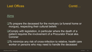 Last Offices Contd…
Aims
To prepare the deceased for the mortuary (a funeral home or
morgue), respecting their cultural beliefs
Comply with legislation, in particular where the death of a
patient requires the involvement of a Procurator Fiscal aka.
Coroner
To minimize any risk of cross-infection to relative, health care
worker or persons who may need to handle the deceased
DEATH & DYING THEORY 3/7/2017 33
 