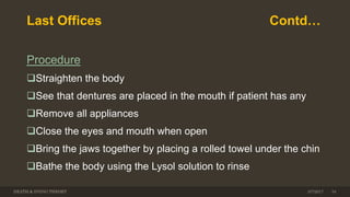 Last Offices Contd…
Procedure
Straighten the body
See that dentures are placed in the mouth if patient has any
Remove all appliances
Close the eyes and mouth when open
Bring the jaws together by placing a rolled towel under the chin
Bathe the body using the Lysol solution to rinse
DEATH & DYING THEORY 3/7/2017 34
 