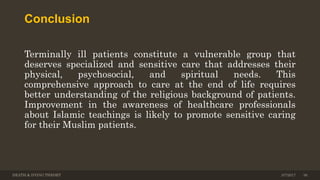Conclusion
Terminally ill patients constitute a vulnerable group that
deserves specialized and sensitive care that addresses their
physical, psychosocial, and spiritual needs. This
comprehensive approach to care at the end of life requires
better understanding of the religious background of patients.
Improvement in the awareness of healthcare professionals
about Islamic teachings is likely to promote sensitive caring
for their Muslim patients.
DEATH & DYING THEORY 3/7/2017 36
 