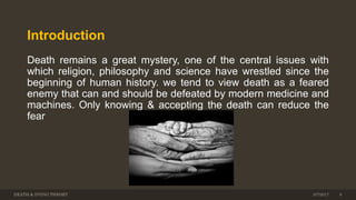 Introduction
Death remains a great mystery, one of the central issues with
which religion, philosophy and science have wrestled since the
beginning of human history. we tend to view death as a feared
enemy that can and should be defeated by modern medicine and
machines. Only knowing & accepting the death can reduce the
fear
DEATH & DYING THEORY 3/7/2017 6
 