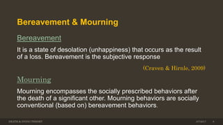 Bereavement & Mourning
Bereavement
It is a state of desolation (unhappiness) that occurs as the result
of a loss. Bereavement is the subjective response
(Craven & Hirnle, 2009)
Mourning
Mourning encompasses the socially prescribed behaviors after
the death of a signiﬁcant other. Mourning behaviors are socially
conventional (based on) bereavement behaviors.
DEATH & DYING THEORY 83/7/2017
 