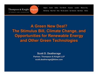 A Green New Deal?
The Stimulus Bill, Climate Change, and
 Opportunities for Renewable Energy
    and Other Green Technologies


             Scott D. Deatherage
          Partner, Thompson & Knight LLP
            scott.deatherage@tklaw.com
 