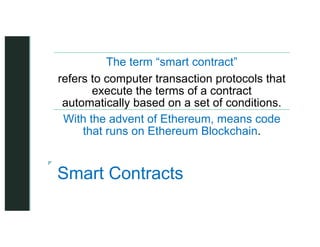 z
z
Smart Contracts
The term “smart contract”
refers to computer transaction protocols that
execute the terms of a contract
automatically based on a set of conditions.
With the advent of Ethereum, means code
that runs on Ethereum Blockchain.
 