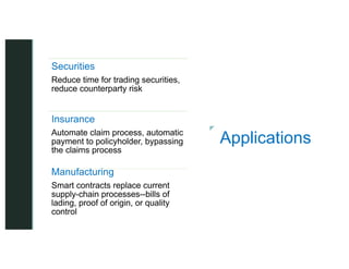 z
z
Applications
Securities
Reduce time for trading securities,
reduce counterparty risk
Insurance
Automate claim process, automatic
payment to policyholder, bypassing
the claims process
Manufacturing
Smart contracts replace current
supply-chain processes--bills of
lading, proof of origin, or quality
control
 