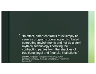 z
“In effect, smart contracts must simply be
seen as programs operating in distributed
computing environments and not as a semi-
mythical technology liberating the
contracting parties from the shackles of
traditional legal and financial institutions.”
Eliza MIK, Singapore Management University, “Smart
contracts:Terminology, Technical Limitations And Real World
Complexity.”
 
