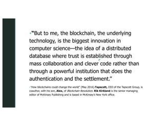 z
z
§“But to me, the blockchain, the underlying
technology, is the biggest innovation in
computer science—the idea of a distributed
database where trust is established through
mass collaboration and clever code rather than
through a powerful institution that does the
authentication and the settlement.”
§“How blockchains could change the world” (May 2016).Tapscott, CEO of the Tapscott Group, is
coauthor, with his son, Alex, of Blockchain Revolution. Rik Kirkland is the senior managing
editor of McKinsey Publishing and is based in McKinsey’s New York office.
 