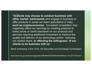https://www.sec.gov/Archives/edgar/data/70858/000007085818000009/bac-1231201710xk.htm
Bank of America, Form 10-K, US Securities and Exchange Commission
“[C]lients may choose to conduct business with
other market participants who engage in business or
offer products in areas we deem speculative or risky,
such as cryptocurrencies. Increased competition may
negatively affect our earnings by creating pressure to
lower prices or credit standards on our products and
services requiring additional investment to improve the
quality and delivery of our technology and/or reducing
our market share, or affecting the willingness of our
clients to do business with us.”
 