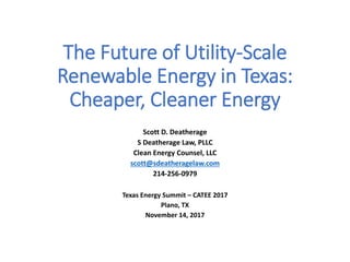 The Future of Utility-Scale
Renewable Energy in Texas:
Cheaper, Cleaner Energy
Scott D. Deatherage
S Deatherage Law, PLLC
Clean Energy Counsel, LLC
scott@sdeatheragelaw.com
214-256-0979
Texas Energy Summit – CATEE 2017
Plano, TX
November 14, 2017
 